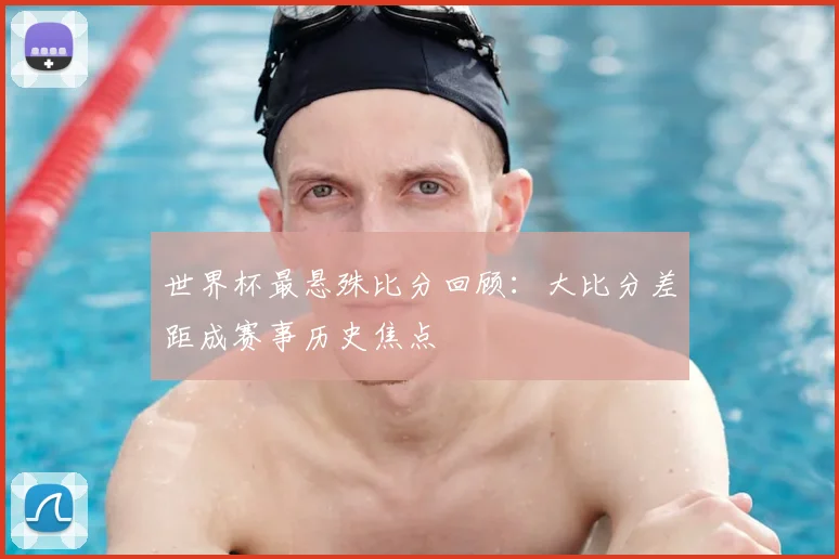 世界杯最悬殊比分回顾:大比分差距成赛事历史焦点