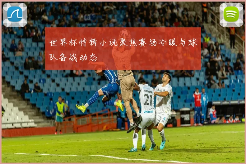 世界杯特辑小说聚焦赛场冷暖与球队备战动态