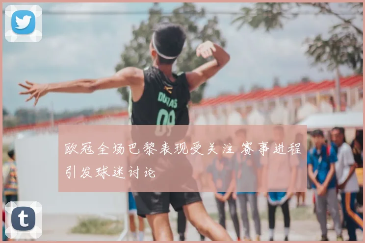欧冠全场巴黎表现受关注 赛事进程引发球迷讨论