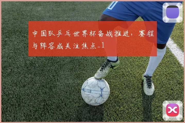 中国队乒乓世界杯备战推进，赛程与阵容成关注焦点_1