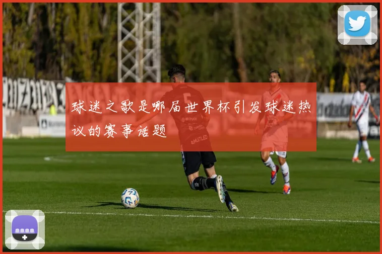 球迷之歌是哪届世界杯引发球迷热议的赛事话题